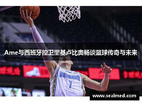 Ame与西班牙控卫里基卢比奥畅谈篮球传奇与未来
